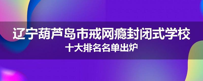 辽宁葫芦岛市戒网瘾封闭式学校十大排名名单出炉