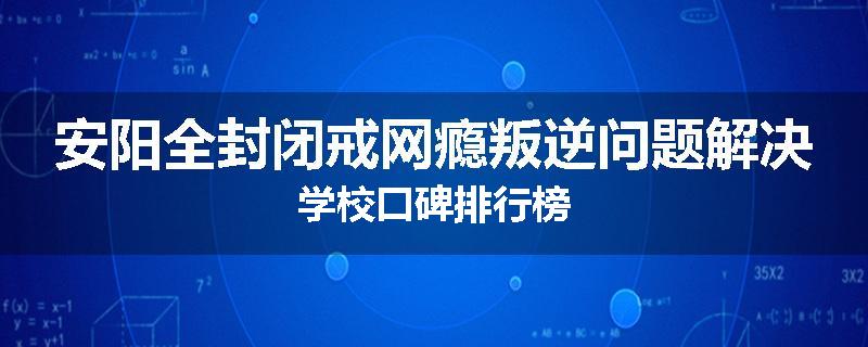 安阳全封闭戒网瘾叛逆问题解决学校口碑排行榜