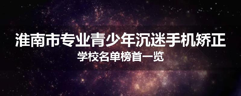 淮南市专业青少年沉迷手机矫正学校名单榜首一览