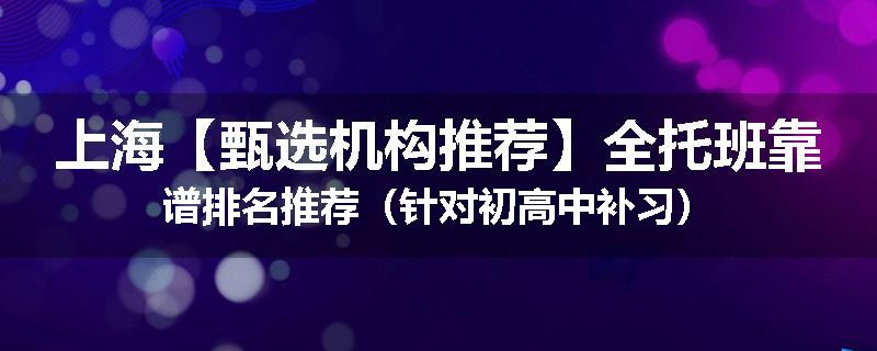 上海【甄选机构推荐】全托班靠谱排名推荐（针对初高中补习）