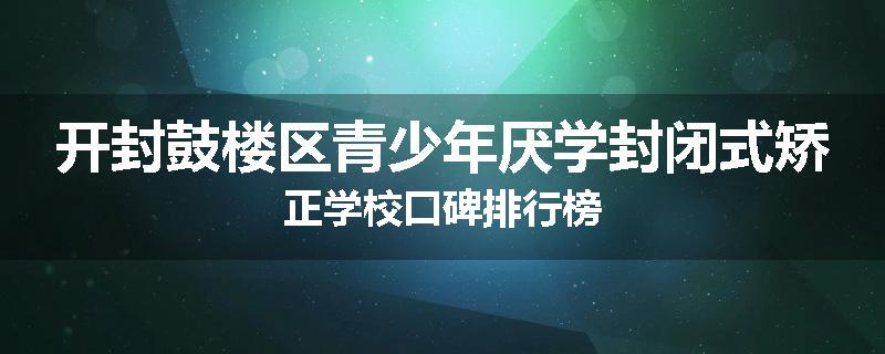 开封鼓楼区青少年厌学封闭式矫正学校口碑排行榜