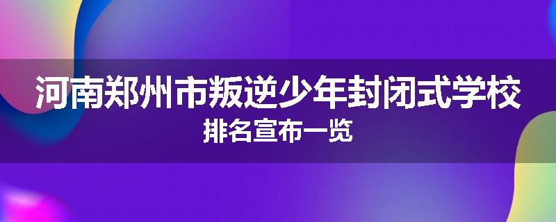 河南郑州市叛逆少年封闭式学校排名宣布一览