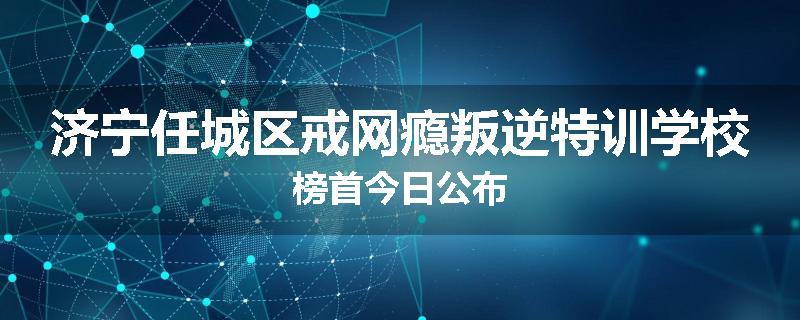济宁任城区戒网瘾叛逆特训学校榜首今日公布