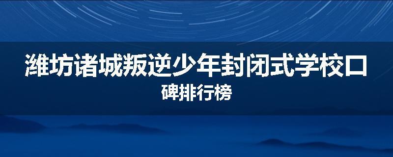 潍坊诸城叛逆少年封闭式学校口碑排行榜
