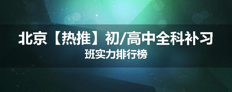 北京【热推】初/高中全科补习班实力排行榜