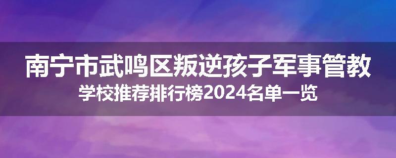 南宁市武鸣区叛逆孩子军事管教学校推荐排行榜2024名单一览