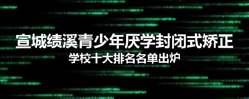 宣城绩溪青少年厌学封闭式矫正学校十大排名名单出炉