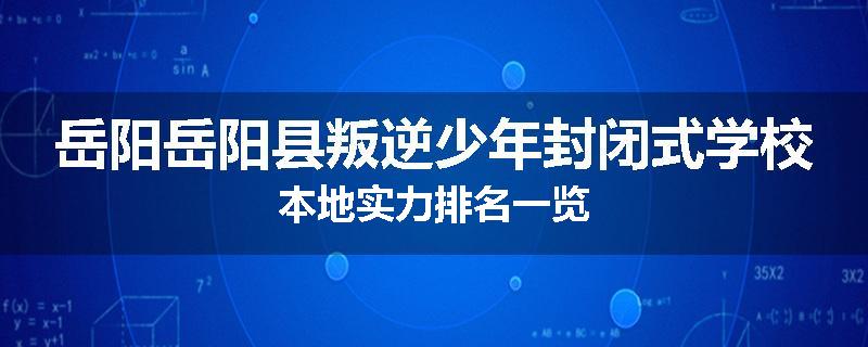 岳阳岳阳县叛逆少年封闭式学校本地实力排名一览