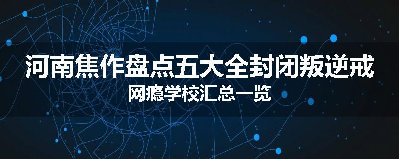 河南焦作盘点五大全封闭叛逆戒网瘾学校汇总一览