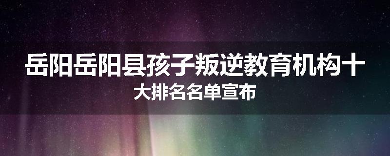 岳阳岳阳县孩子叛逆教育机构十大排名名单宣布