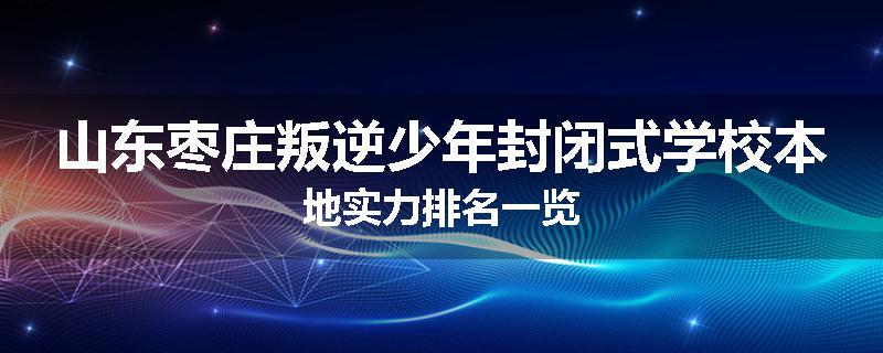 山东枣庄叛逆少年封闭式学校本地实力排名一览