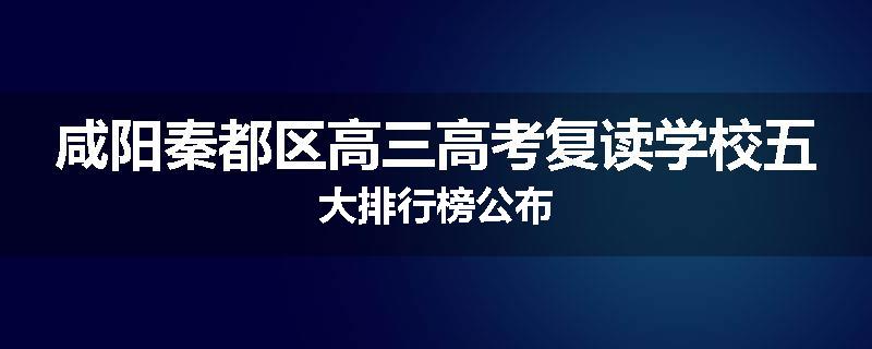 咸阳秦都区高三高考复读学校五大排行榜公布