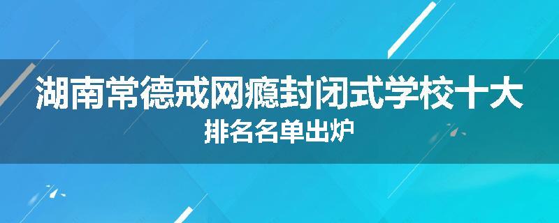 湖南常德戒网瘾封闭式学校十大排名名单出炉