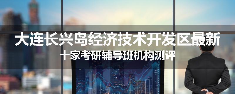 大连长兴岛经济技术开发区最新十家考研辅导班机构测评