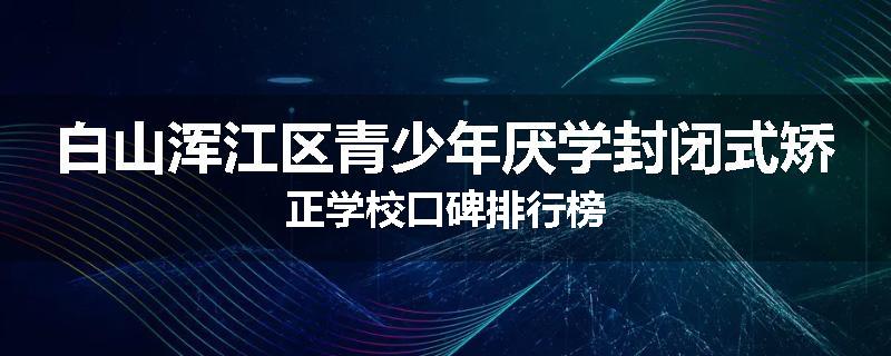 白山浑江区青少年厌学封闭式矫正学校口碑排行榜
