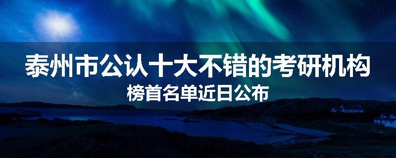 泰州市公认十大不错的考研机构榜首名单近日公布