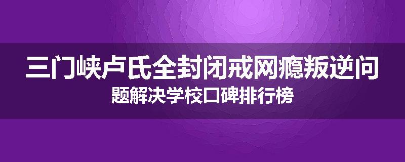三门峡卢氏全封闭戒网瘾叛逆问题解决学校口碑排行榜