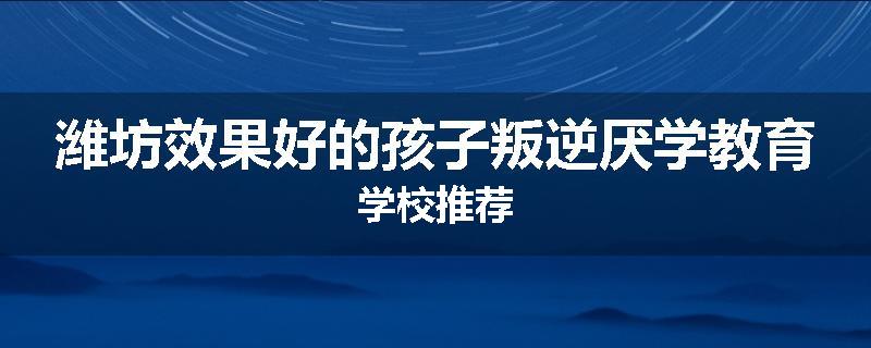 潍坊效果好的孩子叛逆厌学教育学校推荐