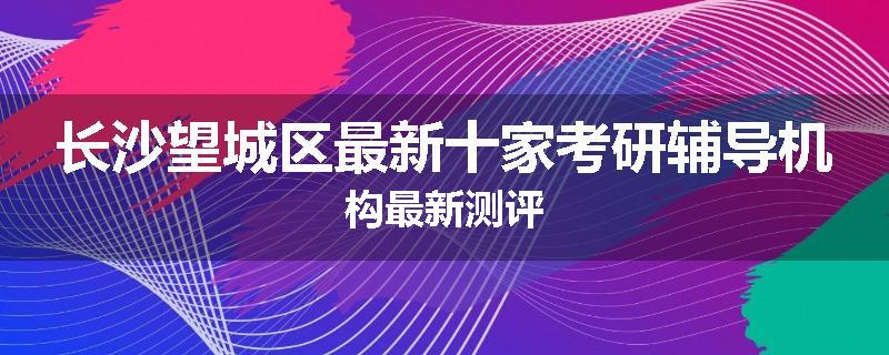长沙望城区最新十家考研辅导机构最新测评