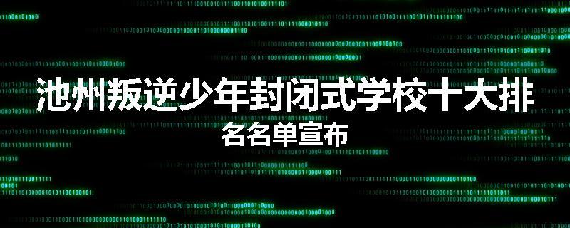 池州叛逆少年封闭式学校十大排名名单宣布