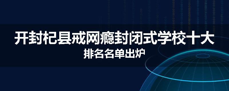 开封杞县戒网瘾封闭式学校十大排名名单出炉