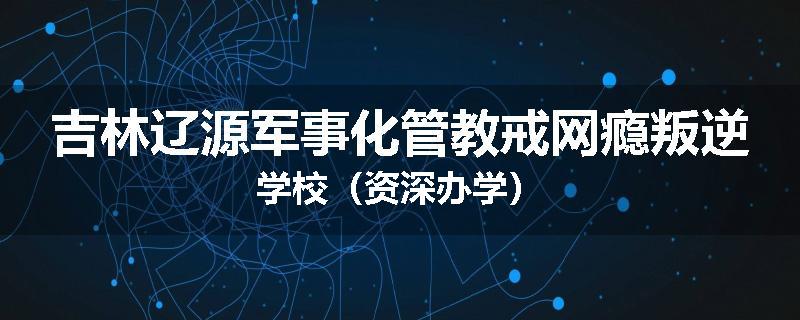 吉林辽源军事化管教戒网瘾叛逆学校（资深办学）