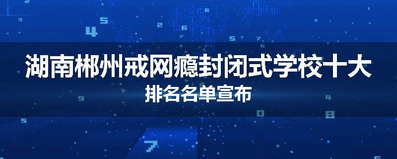 湖南郴州戒网瘾封闭式学校十大排名名单宣布