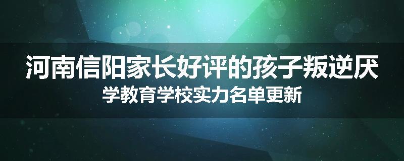 河南信阳家长好评的孩子叛逆厌学教育学校实力名单更新
