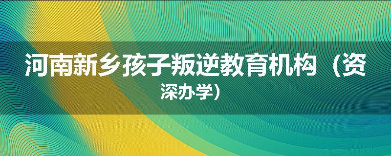 河南新乡孩子叛逆教育机构（资深办学）