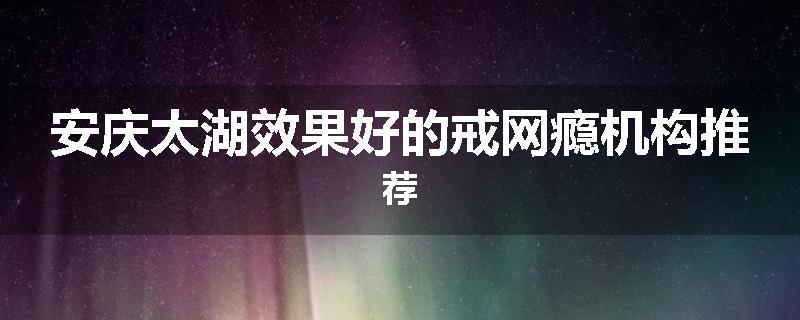 安庆太湖效果好的戒网瘾机构推荐