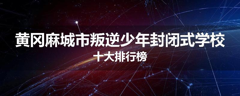 黄冈麻城市叛逆少年封闭式学校十大排行榜