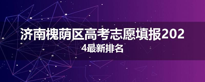 济南槐荫区高考志愿填报2024最新排名