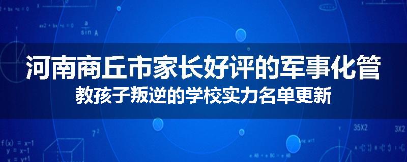 河南商丘市家长好评的军事化管教孩子叛逆的学校实力名单更新
