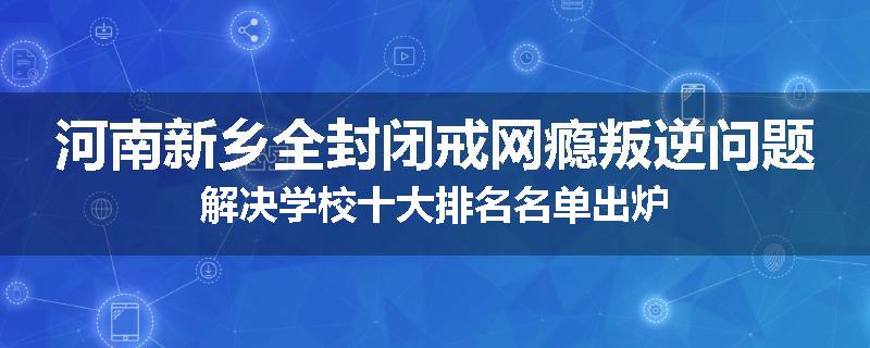 河南新乡全封闭戒网瘾叛逆问题解决学校十大排名名单出炉