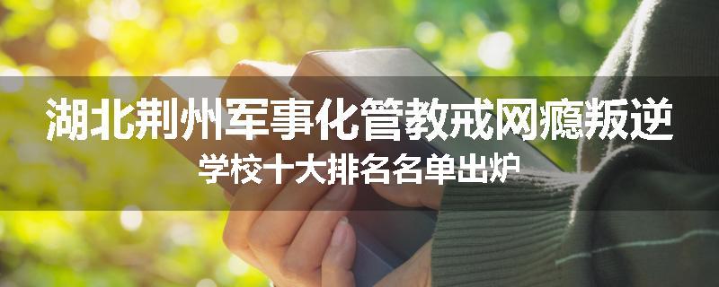 湖北荆州军事化管教戒网瘾叛逆学校十大排名名单出炉