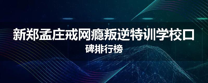 新郑孟庄戒网瘾叛逆特训学校口碑排行榜