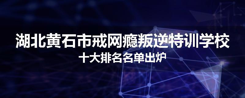 湖北黄石市戒网瘾叛逆特训学校十大排名名单出炉
