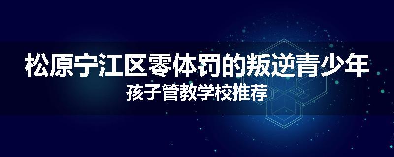 松原宁江区零体罚的叛逆青少年孩子管教学校推荐