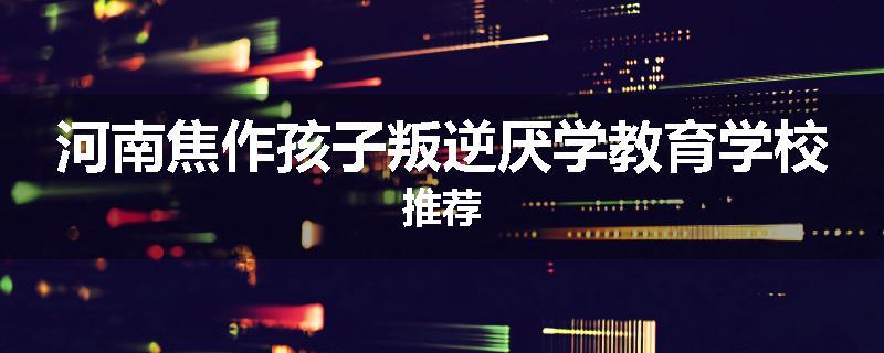 河南焦作孩子叛逆厌学教育学校推荐