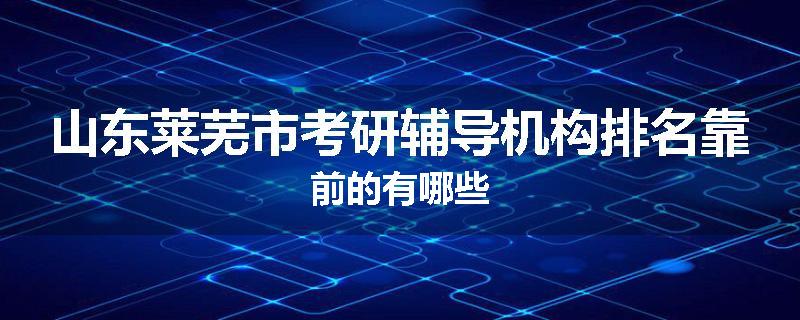山东莱芜市考研辅导机构排名靠前的有哪些