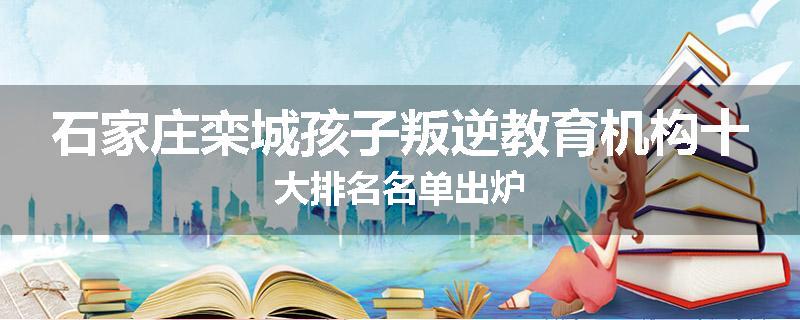 石家庄栾城孩子叛逆教育机构十大排名名单出炉