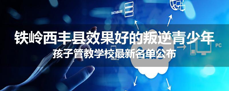 铁岭西丰县效果好的叛逆青少年孩子管教学校最新名单公布