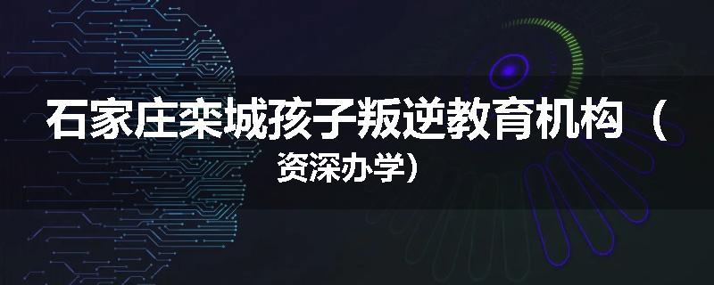 石家庄栾城孩子叛逆教育机构（资深办学）