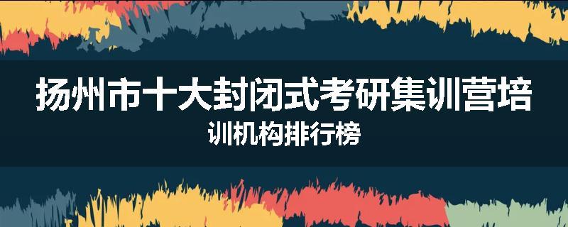 扬州市十大封闭式考研集训营培训机构排行榜