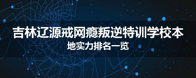 吉林辽源戒网瘾叛逆特训学校本地实力排名一览
