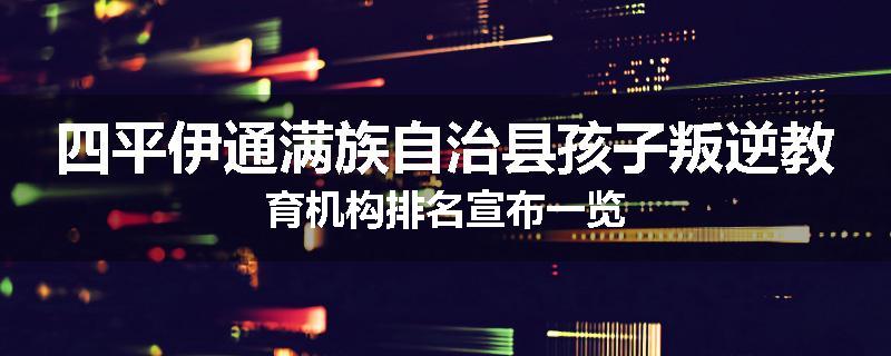 四平伊通满族自治县孩子叛逆教育机构排名宣布一览