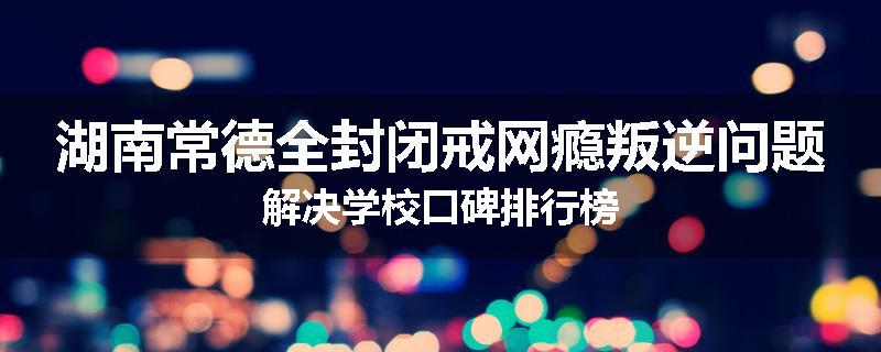 湖南常德全封闭戒网瘾叛逆问题解决学校口碑排行榜