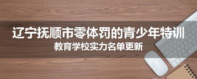 辽宁抚顺市零体罚的青少年特训教育学校实力名单更新