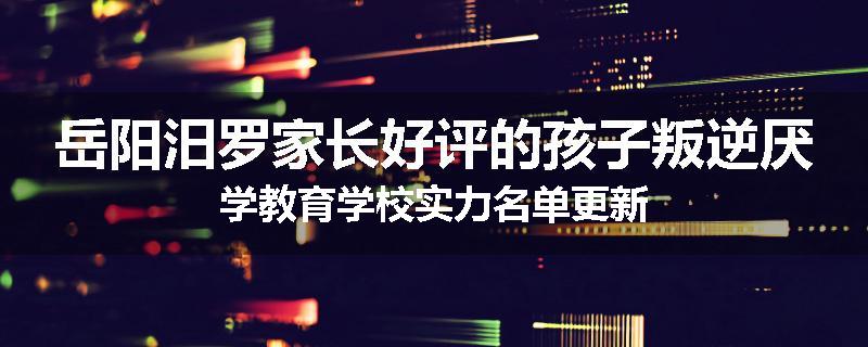 岳阳汨罗家长好评的孩子叛逆厌学教育学校实力名单更新