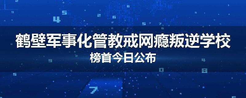 鹤壁军事化管教戒网瘾叛逆学校榜首今日公布
